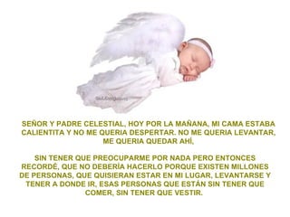SEÑOR Y PADRE CELESTIAL, HOY POR LA MAÑANA, MI CAMA ESTABA
CALIENTITA Y NO ME QUERIA DESPERTAR. NO ME QUERIA LEVANTAR,
                    ME QUERIA QUEDAR AHÍ,

    SIN TENER QUE PREOCUPARME POR NADA PERO ENTONCES
RECORDÉ, QUE NO DEBERÍA HACERLO PORQUE EXISTEN MILLONES
DE PERSONAS, QUE QUISIERAN ESTAR EN MI LUGAR, LEVANTARSE Y
 TENER A DONDE IR, ESAS PERSONAS QUE ESTÁN SIN TENER QUE
                COMER, SIN TENER QUE VESTIR.
 