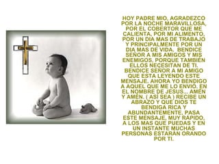 HOY PADRE MIO, AGRADEZCO
POR LA NOCHE MARAVILLOSA,
  POR EL COBERTOR QUE ME
 CALIENTA, POR MI ALIMENTO,
POR UN DIA MAS DE TRABAJO
  Y PRINCIPALMENTE POR UN
  DIA MAS DE VIDA. BENDICE
  SEÑOR A MIS AMIGOS Y MIS
ENEMIGOS, PORQUE TAMBIÉN
   ELLOS NECESITAN DE TI.
 BENDICE SEÑOR A MI AMIGO
   QUE ESTA LEYENDO ESTE
MENSAJE. AHORA YO BENDIGO
A AQUEL QUE ME LO ENVIÓ. EN
EL NOMBRE DE JESUS... AMÉN
Y AMÉN. ( ASÍ SEA ) RECIBE UN
    ABRAZO Y QUE DIOS TE
       BENDIGA RICA Y
   ABUNDANTEMENTE, PASA
 ESTE MENSAJE, MUY RÁPIDO,
A LOS MAS QUE PUEDAS Y EN
     UN INSTANTE MUCHAS
PERSONAS ESTARÁN ORANDO
            POR TI.
 