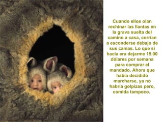 Cuando ellos oían
 rechinar las llantas en
    la grava suelta del
 camino a casa, corrían
a esconderse debajo de
  sus camas. Lo que si
hacia era dejarme 15.00
   dólares por semana
      para comprar el
  mandado. Ahora que
      había decidido
     marcharse, ya no
  habría golpizas pero,
    comida tampoco.
 