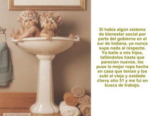 Si había algún sistema
 de bienestar social por
 parte del gobierno en el
sur de Indiana, yo nunca
 supe nada al respecto.
   Yo bañe a mis hijos,
  tallándolos hasta que
   parecían nuevos, les
puse la mejor ropa hecha
en casa que tenían y los
  subí al viejo y oxidado
chevy año 51 y me fui en
    busca de trabajo.
 