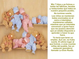 Mis 7 hijos y yo fuimos a
 todas las fabricas, tiendas
y restaurantes que había en
  nuestro pequeño pueblo.
      No tuvimos suerte.
   Los niños se mantenían
    todos encimados en el
      carro e intentaban
     mantenerse callados
 mientras que yo intentaba
  convencer a quien fuera
  que me pusiera atención
 que yo estaba dispuesta a
   aprender o hacer lo que
            fuera.
     Yo tenia que tener un
 empleo. Aun así, no hubo
  suerte. El ultimo lugar al
que fuimos, a unas cuantas
  millas del pueblo, fue un
     restauran (paradero)
  llamado La Gran Rueda.
 