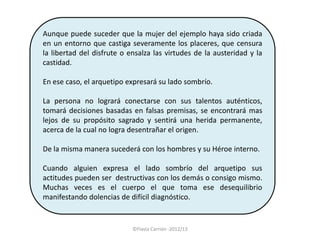 Aunque puede suceder que la mujer del ejemplo haya sido criada
en un entorno que castiga severamente los placeres, que censura
la libertad del disfrute o ensalza las virtudes de la austeridad y la
castidad.

En ese caso, el arquetipo expresará su lado sombrío.

La persona no logrará conectarse con sus talentos auténticos,
tomará decisiones basadas en falsas premisas, se encontrará mas
lejos de su propósito sagrado y sentirá una herida permanente,
acerca de la cual no logra desentrañar el origen.

De la misma manera sucederá con los hombres y su Héroe interno.

Cuando alguien expresa el lado sombrío del arquetipo sus
actitudes pueden ser destructivas con los demás o consigo mismo.
Muchas veces es el cuerpo el que toma ese desequilibrio
manifestando dolencias de difícil diagnóstico.


                            ©Flavia Carrión -2012/13
 
