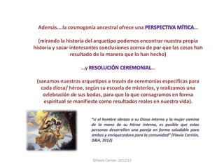 Además….la cosmogonía ancestral ofrece una                                   …

  (mirando la historia del arquetipo podemos encontrar nuestra propia
historia y sacar interesantes conclusiones acerca de por que las cosas han
                 resultado de la manera que lo han hecho)

                    …y                                  …

 (sanamos nuestros arquetipos a través de ceremonias especificas para
   cada diosa/ héroe, según su escuela de misterios, y realizamos una
    celebración de sus bodas, para que lo que consagramos en forma
    espiritual se manifieste como resultados reales en nuestra vida).


                         “si el hombre abraza a su Diosa interna y la mujer camina
                         de la mano de su Héroe interno, es posible que estas
                         personas desarrollen una pareja en forma saludable para
                         ambos y enriquecedora para la comunidad” (Flavia Carrión,
                         D&H, 2012)



                         ©Flavia Carrión -2012/13
 