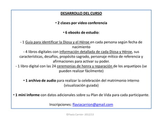 DESARROLLO DEL CURSO

                          • 2 clases por video conferencia

                              • 6 ebooks de estudio:

     - 1 Guía para identificar la Diosa y el Héroe en cada persona según fecha de
                                       nacimiento
       - 4 libros digitales con información detallada de cada Diosa y Héroe, sus
    características, desafíos, propósito sagrado, personaje mítico de referencia y
                            afirmaciones para activar su poder.
 - 1 libro digital con las 24 ceremonias de honra y reparación de los arquetipos (se
                                pueden realizar fácilmente)

      • 1 archivo de audio para realizar la celebración del matrimonio interno
                               (visualización guiada)

• 1 mini informe con datos adicionales sobre su Plan de Vida para cada participante.

                      Inscripciones: flaviacarrion@gmail.com

                                 ©Flavia Carrión -2012/13
 