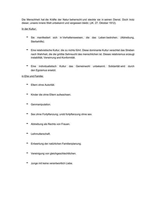 Die Menschheit hat die Kräfte der Natur beherrscht und steckte sie in seinen Dienst. Doch trotz
dieser, unsere innere Welt unbekannt und vergessen bleibt. (JK. 27. Oktober 1912).

In der Kultur:


    -   Sie      manifestiert   sich   in Verhaltensweisen,   die   das   Leben bedrohen.   (Abtreibung,
        Sterbehilfe).


    -   Eine relativistische Kultur, die zu nichts führt. Diese dominante Kultur verachtet das Streben
        nach Wahrheit, die die größte Sehnsucht des menschlichen ist. Dieses relativismus erzeugt
        instabilität, Verwirrung and Konformität.


    -   Eine      individualistisch    Kultur   das   Gemeinwohl    unbekannt.   Solidarität wird   durch
        den Egoismus ersetzt.

in Ehe und Familie:


    -   Eltern ohne Autorität.


    -   Kinder die ohne Eltern aufwachsen.


    -   Genmanipulation.


    -   Sex ohne Fortpflanzung, undd fortpflanzung ohne sex.


    -   Abtreibung als Rechts von Frauen.


    -   Leihmutterschaft.


    -   Entwertung der natürlichen Familienplanung.


    -   Vereinigung von gleichgeschlechtlichen.


    -   Junge mit keine verantwortlich Liebe.
 
