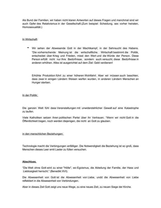 Als Bund der Familien, wir haben nicht klaren Antworten auf dieses Fragen und manchmal sind wir
auch Opfer des Relativismus in der Gesellschaft.(Zum beispiel: Scheidung, sex vorher heiraten,
Homosexualität.)



In Wirtschaft:


    -    Wir sehen der Abwesende Gott in der Machtkampf, in der Sehnsucht des Habens.
         “Die vorherrschende Meinung ist die wirtschaftliche. Wirtschaft bestimmt die Politik,
         entscheidet über Krieg und Frieden, misst den Wert und die Würde der Person. Diese
         Person erfüllt nicht nur Ihre Bedürfnisse, sondern auch versucht, diese Bedürfnisse in
         anderen erhöhen. Alles ist ausgerichtet auf dem Ziel: Geld verdienen!



         Erhöhte Produktion führt zu einer höheren Wohlfahrt. Aber wir müssen auch beachten,
         dass zwar in einigen Ländern Weisen werfen wurden, in anderen Ländern Menschen an
         Hunger sterben.



In der Politik:



Die ganzen Welt fühl dass Veranstaltungen mit unwiderstehlicher Gewalt auf eine Katastrophe
zu laufen.

Viele Katholiken setzen ihren politischen Partei über ihr Vertrauen. “Wenn wir nicht Gott in die
Öffentlichkeit tragen, noch werden diejenigen, die nicht an Gott zu glauben.



in den menschlichen Beziehungen:



Technologie macht die Verbingungen anfälliger. Die Notwendigkeit die Beziehung ist so groß, dass
Menschen dieses Leer emit Laster zu füllen versuchen.



Abschluss.

“Die Welt ohne Gott wird zu einer "Hölle", wo Egoismus, die Abteilung der Familie, der Hass und
 Lieblosigkeit herrscht.” (Benedikt XVI).

Die Abwesenheit von Gott ist die Abwesenheit von Liebe, undd die Abwesenheit von Liebe
reflektiert in die Abwesenheit von Verbindungen.

Aber in dieses Zeit Gott zeigt uns neue Wege, zu eine neues Zeit, zu neuen Siege der Kirche.
 