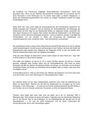 die Schaffung und Vermehrung tragfähiger Schönstattfamilien konzentrieren." Damit dies
geschehen kann, ruft er uns auf: "Nehmen Sie das Bild der Gottesmutter mit und räumen Sie ihm
einen Ehrenplatz in ihren Wohnungen ein. So werden diese selber zu kleinen Heiligtümern, in
denen das Gnadenbild gnadenwirkend sich erweist, ein heiliges Familienland schafft und heilige
Familienglieder formt."



Dieser Brief, den unser Vater selbst als Gründungsurkunde des Familienwerks bezeichnet hat,
enthält sozusagen das "Programm" das die Sendung der Schönstattfamilien als Werkzeuge der
Gottesmutter auf dem Weg von der Abwesenheit Gottes zur Gegenwart Gottes umschreibt. Der
Kern dieser Sendung ist für unseren Vater evident: Das Bild der Gottesmutter in die Wohnungen
mitnehmen und ihm dort einen Ehrenplatz einräumen – nicht nur äußerlich, sondern in der Mitte des
Familienlebens, um die Familien in Zellen der Erneuerung der Gesellschaft und
Ausstrahlungszentren einer christlichen Kultur - einer Bündniskultur umzuwandeln.



Der prophetischen Schau unseres Vater entsprechend ist das MTA-Bild allerorts wo man es gläubig
verehrt gnadenbringend. So wirkt es auch und besonders in den Familien, die durch die Gnade des
Ehesakraments dazu berufen sind, Heiligtümer der Gegenwart Christi zu sein und inmitten einer
Welt der Abwesenheit Gottes Inseln der Heiligkeit darzustellen.

Unter den vielen Belegen für diese Sicht unseres Vaters zitieren wir seine Worte am 1. April 1951
im MTA-Oratorium in Nova Palma, Brasilien:

"Wir wollen das Heiligtum, so wie es ist, mit in unsere Familien nehmen. So wird es in Europa
gemacht. Ungezählt viele Familien haben dort ein Schönstatteckchen. Dort thront an einem
Ehrenplatz das Bild der Dreimal Wunderbaren Mutter und Königin von Schönstat und die Dreimal
Wunderbare Mutter und Königin von Schönstatt hat die Aufgabe, dafür zu sorgen, dass mein Haus
ein Heiligtum werde."

In Santa Maria spricht er 1952 von den Kreisen der "Wächter des Heiligtums" und nennt unter ihnen
auch die Familien, die in ihren Wohnungen ein "Schönstatteckchen" haben.



Auf vielfache Weise und bei vielen Gelegenheiten wiederholt unser Vater die Aufforderung des
Briefs von Santa Maria: "Nehmen Sie das Bild der Gottesmutter mit und geben sie ihm einen
Ehrenplatz in ihren Wohnungen ..." Er weist auf die Früchte Gnadenwirksamkeit des MTA-Bildes in
den Familien, die es im Glauben aufnehmen: Sie werden zu Orten der Gegenwart Gottes.



Fünfzehn Jahre später geht unser Vater noch viel weiter, als er am 18. November 1963 in
Milwaukee sagt: "Jetzt müssen sie genau Acht geben. Folgendes mag von elementarer Bedeutung
sein für die Zukunft: Was für das Urheiligtum, für die Filialheiligtümer gilt, das gilt auch für die
Hausheiligtümer. (...) Es sind die sechs Versprechen und die sechs Forderungen der
Gründungsurkunde, die für mein Hausheiligtum gelten."
 