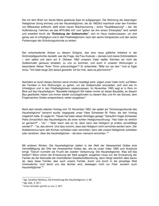 Die mit dem Brief von Santa Maria gestreute Saat ist aufgegangen. Die Strömung der lebendigen
Heiligtümer (living shrines) und der Hausheiligtümer, die ab 1962/63 machtvoll unter den Familien
von Milwaukee aufbricht, stellt einen neuen Wachstumsring – einen "Qualitätssprung" – dar: die
Aufforderung "nehmen sie das MTA-Bild mit" und "geben sie ihm einem Ehrenplatz" wird vertieft
und erweitert durch die "Einladung der Gottesmutter", sich im Haus niederzulassen, um dort
genau wie im Urheiligtum und in den Filialheiligtümern nach den sechs Versprechen und den sechs
Forderungen der Gründungsurkunde zu wirken.



Der entscheidende Anlass zu diesem Ereignis, das eine neue göttliche Initiative in der
Schönstattgeschichte darstellt, war die Frage, die Frau Kubicek – damals noch keine Schönstatterin
– sich selbst und dann am 9. Oktober 1962 unserem Vater stellte: Könnten wir nicht die
Gottesmutter genauso einladen, zu uns zu kommen, und auch in unseren Wohnungen in
besonderer Weise "ihren Thron aufzuschlagen"? Er antwortete: "Bitte tun sie das." Und er fügte
hinzu: "Ich habe lange Zeit darauf gewartet. Ich bin froh, dass es jetzt kommt."1



Nachdem er durch dieses Zeichen seine Intuition bestätigt sieht, zögert unser Vater nicht, auf Bitten
der Familien in ihre Wohnungen zu gehen, um die Gottesmutter einzuladen, sich dort wie im
Urheiligtum und in den Filialheiligtümern niederzulassen. Im November 1965 sagt er in Rom im
Blick auf das Hausheiligtum: "Baustelle Heiligtum! Wir haben immer an dieser Baustelle, an diesem
Bau gearbeitet, haben uns immer wieder zurückgefunden zu diesem Bau und ihn als Ganzes, dem
Fingerzeichen Gottes entsprechend, weiter ausgebaut.“



Nach dem bereits zitierten Vortrag vom 18. November 1962, der später als "Gründungsurkunde des
Hausheiligtums" benannt wurde, begegnete unser Vater Schwester M. Petra, die den Vortrag
mitgehört hatte. Er sagte ihr: "Heute hat Vater etwas Wichtiges gesagt." Daraufhin fragte Schwester
Petra (hinsichtlich des Hausheiligtums als einer echten Heiligtumsordnung): "Hat Vater es wirklich
so gemeint?" - "Ja." - "Aber wenn das so ist, dann kann das Heiligtum ja endlos vervielfältigt
werden?" - "Ja, das stimmt. Und dazu kommt, dass das Heiligtum nicht vernichtet werden kann. Der
Kollektivismus kann alle Kirchen schließen oder vernichten, kann alle unsere Heiligtümer schließen
oder zerstören. Aber die Hausheiligtümer – die kann niemand vernichten. "2



Mit anderen Worten: Die Hausheiligtümer stellen in der Welt der Abwesenheit Gottes eine
Vervielfältigung der Orte der Anwesenheit Gottes dar, wie es unser Vater 1966 zum Ausdruck
bringt: "Darum nunmehr als Frucht der zweiten Verbannung: Die Hausheiligtümer. Was will das
heißen? Wenn schon die Erneuerung der Welt ausgeht, ausgehen muss von der Erneuerung der
Familie als der Keimzelle der erschütterten Gesellschaftsordnung, dann hängt natürlich alles davon
ab, dass diese Familie, also auch unsere Familie, durch und durch in die jenseitige Welt
hineinwächst. Und damit uns das leichter wird, deswegen nicht nur Filial- sondern auch
Hausheiligtümer."3



1
  Vgl. Jonathan Niehaus, Die Entstehung des Hausheiligtums, S. 84.
2
  Vgl. ebd., S. 95 f.
3
  Unser Gründer spricht zu uns, S. 30 f.
 