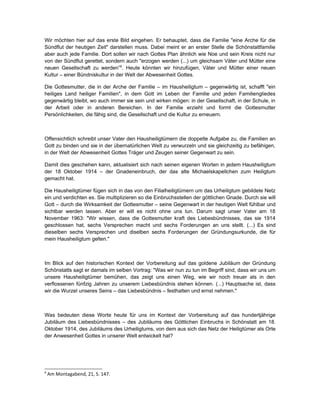 Wir möchten hier auf das erste Bild eingehen. Er behauptet, dass die Familie "eine Arche für die
Sündflut der heutigen Zeit" darstellen muss. Dabei meint er an erster Stelle die Schönstattfamilie
aber auch jede Familie. Dort sollen wir nach Gottes Plan ähnlich wie Noe und sein Kreis nicht nur
von der Sündflut gerettet, sondern auch "erzogen werden (...) um gleichsam Väter und Mütter eine
neuen Gesellschaft zu werden”8. Heute könnten wir hinzufügen, Väter und Mütter einer neuen
Kultur – einer Bündniskultur in der Welt der Abwesenheit Gottes.

Die Gottesmutter, die in der Arche der Familie – im Hausheiligtum – gegenwärtig ist, schafft "ein
heiliges Land heiliger Familien", in dem Gott im Leben der Familie und jeden Familiengliedes
gegenwärtig bleibt, wo auch immer sie sein und wirken mögen: in der Gesellschaft, in der Schule, in
der Arbeit oder in anderen Bereichen. In der Familie erzieht und formt die Gottesmutter
Persönlichkeiten, die fähig sind, die Gesellschaft und die Kultur zu erneuern.



Offensichtlich schreibt unser Vater den Hausheiligtümern die doppelte Aufgabe zu, die Familien an
Gott zu binden und sie in der übernatürlichen Welt zu verwurzeln und sie gleichzeitig zu befähigen,
in der Welt der Abwesenheit Gottes Träger und Zeugen seiner Gegenwart zu sein.

Damit dies geschehen kann, aktualisiert sich nach seinen eigenen Worten in jedem Hausheiligtum
der 18 Oktober 1914 – der Gnadeneinbruch, der das alte Michaelskapellchen zum Heiligtum
gemacht hat.

Die Hausheiligtümer fügen sich in das von den Filialheiligtümern um das Urheiligtum gebildete Netz
ein und verdichten es. Sie multiplizieren so die Einbruchsstellen der göttlichen Gnade. Durch sie will
Gott – durch die Wirksamkeit der Gottesmutter – seine Gegenwart in der heutigen Welt fühlbar und
sichtbar werden lassen. Aber er will es nicht ohne uns tun. Darum sagt unser Vater am 18
November 1963: "Wir wissen, dass die Gottesmutter kraft des Liebesbündnisses, das sie 1914
geschlossen hat, sechs Versprechen macht und sechs Forderungen an uns stellt. (...) Es sind
dieselben sechs Versprechen und diselben sechs Forderungen der Gründungsurkunde, die für
mein Hausheiligtum gelten."



Im Blick auf den historischen Kontext der Vorbereitung auf das goldene Jubiläum der Gründung
Schönstatts sagt er damals im selben Vortrag: "Was wir nun zu tun im Begriff sind, dass wir uns um
unsere Hausheiligtümer bemühen, das zeigt uns einen Weg, wie wir noch treuer als in den
verflossenen fünfzig Jahren zu unserem Liebesbündnis stehen können. (...) Hauptsache ist, dass
wir die Wurzel unseres Seins – das Liebesbündnis – festhalten und ernst nehmen."



Was bedeuten diese Worte heute für uns im Kontext der Vorbereitung auf das hundertjährige
Jubiläum des Liebesbündnisses – des Jubiläums des Göttlichen Einbruchs in Schönstatt am 18.
Oktober 1914, des Jubiläums des Urheiligtums, von dem aus sich das Netz der Heiligtümer als Orte
der Anwesenheit Gottes in unserer Welt entwickelt hat?




8
    Am Montagabend, 21, S. 147.
 