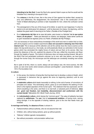 intending to be like God. It was the Devil who opened Adam’s eyes so that he would eat the
        forbidden fruit, intending to be equal to God.
    •   The violence in the life of men, like in the crime of Cain against his brother Abel, caused by
        envy and selfishness, the disagreement, the divorcement. Like in the construction of the
        Tower of Babel attempting to achieve a task impossible for men, where the confusion comes
        from.
    •   The estrangement of the son of the house of his father, to seek his own happiness “in what he
        wants to do and what gives him pleasure”, until he discovers his misery, his depriving, until he
        realizes the great need of returning to his Father. (Parable of the Prodigal Son)
    •   Es el alejamiento del hijo de la casa del padre, para buscar su felicidad “en lo que quiere
        hacer y le da placer”, hasta que descubre su miseria, sus despojos, hasta darse cuenta de
        su gran necesidad de regresar junto a su Padre. (Parábola del Hijo Pródigo).
    “It is not necessary to have extraordinary knowledge of the world and men to realize that our time,
    with all its progress and its multiple experiments does not succeed in releasing men from their
    internal void. This is because all the attention and all the activity have the macro-cosmos as the
    object, the big world around us. And really, we enthusiastically tribute our admiration to the human
    genius which has dominated the mighty forces of nature and put them at its service. Man has
    joined the distances of the orb, explored the abysms of the sea, drilled the mountains and flown
    through the heights of space. The instinct of discovery does not cease pushing forward. We got to
    the North Pole and penetrated continents unknown up to now; with new beams, we have gone
    through the human body; the microscope and the telescope are constantly revealing new worlds
    to                                                us.

    But in spite of all this, there is a world, always old and always new, the micro-cosmos, the little
    world, our own inner world, which remains unknown and forgotten”. (José Kentenich. October 27,
    1912, Pre-foundation Act)
In culture:
    •   In this sense, the intention of being like God has lead man to develop a culture of death, which
        is expressed in behaviors that go against life since its beginning (abortion) until its end
        (euthanasia).
    •   A relativistic culture which leads inexorably to nothing, to the void of sense, of convictions, of
        principles and values. This dominating culture, gives up on and disdains the seeking of truth,
        which is the highest aspiration of the human spirit. “The relativism that has expressed, and for
        which everything is the same, and there is no real truth, or absolute point of reference, does
        not grant real freedom, but instability, disconcernment and conformism with the
        current trends” (Benedicto XVI, World Youth Journey, 2012)
    •   An individualistic culture, which denies the “common good”. The value of solidarity has been
        replaced by selfishness. The war, fruit of unmeasured ambition, of having more, owning,
        being stronger. It is the opposite of sharing, balance, give to the one that needs most, get
        involved.
In marriage and family, the absence of love: is shown in:
    •   Fathers/mothers without authority, who do not assume their role

    •   Children, who, without being orphans, grow up without parents

    •   “Delivery” children (genetic manipulation)

    •   Sex without procreation, and procreation without sex



                                                                                               Página 2
 