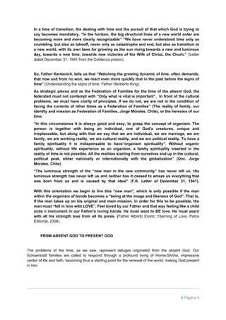 In a time of transition, the dealing with time and the pursuit of that which God is trying to
    say becomes mandatory. “In the horizon, the big structural lines of a new world order are
    becoming more and more clearly recognizable” “We have never understood time only as
    crumbling, but also as takeoff, never only as catastrophe and end, but also as transition to
    a new world, with its own laws for growing as the sun rising towards a new and luminous
    day, towards a new time, towards new victories of the Wife of Christ, the Churh.” (Letter
    dated December 31, 1941 from the Coblenza prision).


    So, Father Kentenich, tells us that “Watching the growing dynamic of time, often demands,
    that now and from no won, we react even more quickly that in the past before the signs of
    time” (Understanding the signs of time. Father Heriberto King).
    As strategic pieces and as the Federation of Families for the time of the absent God, the
    federated must not contempt with “Only what is vital is important”. In front of the cultural
    problems, we must have clarity of principles. If we do not, we are not in the condition of
    facing the currents of other times as a Federation of Families” (The reality of family, our
    identity and mission as Federation of Families, Jorge Morales, Chile), or the heresies of our
    time.
    “In this circumstance it is always good and easy, to grasp the concept of organism. The
    person is together with being an individual, one of God’s creatures, unique and
    irreplaceable, but along with that we say that we are individual, we are marriage, we are
    family, we are working reality, we are cultural reality, and we are political reality. To have a
    family spirituality it is indispensable to have“organism spirituality”. Without organic
    spirituality, without life experience as an organism, a family spirituality inserted in the
    reality of time is not possible. All the realities starting from ourselves end up in the cultural,
    political peak, either nationally or internationally with the globalization” (Doc. Jorge
    Morales, Chile).
    “The luminous strength of the “new man in the new community” has never left us. His
    luminous strength has never left us and neither has it ceased to amaze us everything that
    was born from us and is caused by that ideal” (F.K. Letter of December 31, 1941).

    With this orientation we begin to live this “new man”, which is only possible if the man
    within the organism of bonds becomes a “being at the image and likeness of God”. That is,
    if the man takes up on his original and main mission. In order for this to be possible, the
    man must “fall in love with LOVE”. Feel loved by our Father and that way feeling like a child
    anda n instrument in our Father’s loving hands. He must want to BE love. He must yearn
    with all his strength love from all its pores. (Father Alberto Eronti; Yearning of Love, Patris
    Editorial, 2008).


        FROM ABSENT GOD TO PRESENT GOD


The problems of the time, as we saw, represent deluges originated from the absent God. Our
Schoenstatt families are called to respond through a profound living of Home-Shrine, impressive
center of life and faith, becoming thus a starting point for the renewal of the world, making God present
in him.




                                                                                               Página 5
 