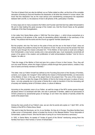 The time of absent God can also be defined, as our Father stated so often, as the time of the complete
disruption of binding to God and therefore the dissolution of all other ties inherent in human nature. We
know that this dissolution has as the most serious and overwhelming consequence the separation
between faith and life, ie, the absence of God in all spheres of life, particularly in families.


In many ways and on many occasions the Father and Founder said that God has called Schoenstatt to
life just to help healing this great scourge of the modern era, that the Church faces as the greatest
challenge of the New Evangelization.


In the Letter from Santa Maria writes in 1948 that "the time today (...), which drives everywhere at a
total uprooting of all spheres of life, exerts its devastating effects especially in the sanctuary of the
family." He predicts that the world and the Church go against "terrible catastrophes".


But the prophet, who has “the hand on the pulse of time and the ear on the heart of God”, does not
merely analyze the problems arising from the absence of God. It also announces the answer that God
wants to give through the mission entrusted him: "If the Mother of God wants to build and configure
from Schoenstatt, a new human society and a new personality type, must necessarily concentrate all
power of his grace in the creation and proliferation of solid schoenstatians families." And for this to
happen, he calls on:


"Take the image of the Mother of God and give him a place of honor in their homes. Thus, they will
turn into small Shrines, where the image of graces unfolds through their graced actions, creates a holy
land of saints and family members of families."


This letter, that our Father himself has defined as the Founding Document of the Society of Families,
contains, so to speak, the "program" which defines the mission of Schoenstatt families, as instruments
of the Mother of God, in the way of the absent God to the present God. The core of this mission is
clear to our Father: to take the image of the Mother of God to the homes and give it a place of honor
there - not only outwardly but in the center of family life in order to transform it into the renovating cell
of society and radiating center of Christian culture, a culture of alliance.


According to the prophetic vision of our Father, as well the image of the MTA carries graces through
all places where it is worshiped with faith, she acts in particular in families, called to be sanctuaries of
Christ's presence by sacramental grace of marriage, to turn them into islands of sanctity amidst the
world of the absent God.




Among the many proofs of our Father's view, we can cite his words who spoke on 1 April 1951, at the
Oratory of the MTA in Palma Nova, Brazil:
"We want to take the Sanctuary, as it is, to our families. So they do in Europe. Countless families have
a little corner of Schoenstatt, where is located the throne of the Blessed Mother Thrice Admirable of
Schoenstatt, a place of honor. She has the task of caring for our home becomes a sanctuary."
In 1952, in Santa Maria, he speaks of "circles of guard of the Shrine" mentioning among them the
families that have in their homes a "corner of Schoenstatt."


                                                                                                  Página 6
 