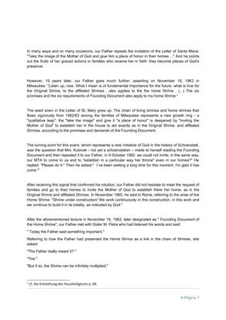 In many ways and on many occasions, our Father repeats the invitation of the Letter of Santa Maria:
"Take the image of the Mother of God and give him a place of honor in their homes ..." And he points
out the fruits of her graced actions in families who receive her in faith: they become places of God's
presence.


However, 15 years later, our Father goes much further, asserting on November 18, 1963 in
Milwaukee: "Listen up, now. What I mean is of fundamental importance for the future: what is true for
the Original Shrine, to the affiliated Shrines , also applies to the the home Shrine . (...) The six
promises and the six requirements of Founding Document also apply to my home Shrine."


The seed sown in the Letter of St. Mary grew up. The chain of living shrines and home shrines that
flows vigorously from 1962/63 among the families of Milwaukee represents a new growth ring - a
"qualitative leap": the "take the image" and give it "a place of honor" is deepened by "inviting the
Mother of God" to establish her in the house to act exactly as in the Original Shrine, and affiliated
Shrines, according to the promises and demands of the Founding Document.


The turning point for this event, which represents a new initiative of God in the history of Schoenstatt,
was the question that Mrs. Kubicek - not yet a schoenstatian – made to herself reading the Founding
Document and then repeated it to our Father, in 9 October 1962: we could not invite, in the same way,
our MTA to come to us and to "establish in a particular way her throne" even in our homes?" He
replied: "Please do it." Then he added:" I`ve been waiting a long time for this moment. I'm glad it has
come."1


After receiving this signal that confirmed his intuition, our Father did not hesitate to meet the request of
families and go to their homes to invite the Mother of God to establish there her home, as in the
Original Shrine and affiliated Shrines. In November 1965, he said in Rome, referring to the arise of the
Home Shrine: "Shrine under construction! We work continuously in this construction, in this work and
we continue to build it in its totality, as indicated by God."


After the aforementioned lecture in November 18, 1963, later designated as " Founding Document of
the Home Shrine", our Father met with Sister M. Petra who had listened his words and said:
" Today the Father said something important."
Referring to how the Father had presented the Home Shrine as a link in the chain of Shrines, she
asked:
"The Father really meant it? "
"Yes."
"But if so, the Shrine can be infinitely multiplied."



1
    cf. Die Entstehung des Hausheiligtums p. 84.


                                                                                                 Página 7
 