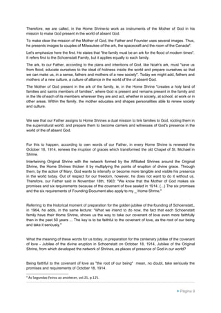 Therefore, we are called, in the Home Shrine-to work as instruments of the Mother of God in his
mission to make God present in the world of absent God.
To make clear the mission of the Mother of God, the Father and Founder uses several images. Thus,
he presents images to couples of Milwaukee of the ark, the spacecraft and the room of the Cenacle6.
Let's emphasize here the first. He states that "the family must be an ark for the flood of modern times".
It refers first to the Schoenstatt Family, but it applies equally to each family.
The ark, to our Father, according to the plans and intentions of God, like Noah's ark, must "save us
from flood, educate ourselves to the ideal of holiness inside the world and prepare ourselves so that
we can make us, in a sense, fathers and mothers of a new society". Today we might add, fathers and
mothers of a new culture, a culture of alliance in the world of the of absent God.
The Mother of God present in the ark of the family, ie, in the Home Shrine "creates a holy land of
families and saints members of families", where God is present and remains present in the family and
in the life of each of its members wherever they are and act, whether in society, at school, at work or in
other areas. Within the family, the mother educates and shapes personalities able to renew society
and culture.


We see that our Father assigns to Home Shrines a dual mission to link families to God, rooting them in
the supernatural world, and prepare them to become carriers and witnesses of God's presence in the
world of the of absent God.


For this to happen, according to own words of our Father, in every Home Shrine is renewed the
October 18, 1914, renews the irruption of graces which transformed the old Chapel of St. Michael in
Shrine.
Intertwining Original Shrine with the network formed by the Affiliated Shrines around the Original
Shrine, the Home Shrines thicken it by multiplying the points of eruption of divine grace. Through
them, by the action of Mary, God wants to intensify or become more tangible and visible his presence
in the world today. Out of respect for our freedom, however, he does not want to do it without us.
Therefore, our Father said in November 18th, 1963: "We know that the Mother of God makes six
promises and six requirements because of the covenant of love sealed in 1914. (...) The six promises
and the six requirements of Founding Document also apply to my _ Home Shrine."


Referring to the historical moment of preparation for the golden jubilee of the founding of Schoenstatt,,
in 1964, he adds, in the same lecture: "What we intend to do now, the fact that each Schoenstatt
family have their Home Shrine, shows us the way to take our covenant of love even more faithfully
than in the past 50 years ... The key is to be faithful to the covenant of love, as the root of our being
and take it seriously."


What the meaning of these words for us today, in preparation for the centenary jubilee of the covenant
of love - Jubilee of the divine eruption in Schoenstatt on October 18, 1914, Jubilee of the Original
Shrine, from which developed the network of Shrines, as places of presence of God in our world?


Being faithful to the covenant of love as "the root of our being" mean, no doubt, take seriously the
promises and requirements of October 18, 1914.

6
    Às Segundas-Feiras ao anoitecer, vol.21, p.125.


                                                                                               Página 9
 