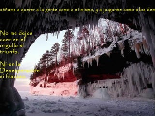 No me dejes
caer en el
orgullo si
triunfo.
Ni en la
Desesperación
si fracaso.
nséñame a querer a la gente como a mí mismo, y a juzgarme como a los demnséñame a querer a la gente como a mí mismo, y a juzgarme como a los dem
 