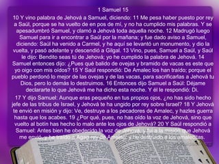 1 Samuel 15
10 Y vino palabra de Jehová a Samuel, diciendo: 11 Me pesa haber puesto por rey
a Saúl, porque se ha vuelto de en pos de mí, y no ha cumplido mis palabras. Y se
apesadumbró Samuel, y clamó a Jehová toda aquella noche. 12 Madrugó luego
Samuel para ir a encontrar a Saúl por la mañana; y fue dado aviso a Samuel,
diciendo: Saúl ha venido a Carmel, y he aquí se levantó un monumento, y dio la
vuelta, y pasó adelante y descendió a Gilgal. 13 Vino, pues, Samuel a Saúl, y Saúl
le dijo: Bendito seas tú de Jehová; yo he cumplido la palabra de Jehová. 14
Samuel entonces dijo: ¿Pues qué balido de ovejas y bramido de vacas es este que
yo oigo con mis oídos? 15 Y Saúl respondió: De Amalec los han traído; porque el
pueblo perdonó lo mejor de las ovejas y de las vacas, para sacrificarlas a Jehová tu
Dios, pero lo demás lo destruimos. 16 Entonces dijo Samuel a Saúl: Déjame
declararte lo que Jehová me ha dicho esta noche. Y él le respondió: Di.
17 Y dijo Samuel: Aunque eras pequeño en tus propios ojos, ¿no has sido hecho
jefe de las tribus de Israel, y Jehová te ha ungido por rey sobre Israel? 18 Y Jehová
te envió en misión y dijo: Ve, destruye a los pecadores de Amalec, y hazles guerra
hasta que los acabes. 19 ¿Por qué, pues, no has oído la voz de Jehová, sino que
vuelto al botín has hecho lo malo ante los ojos de Jehová? 20 Y Saúl respondió a
Samuel: Antes bien he obedecido la voz de Jehová, y fui a la misión que Jehová
me envió, y he traído a Agag rey de Amalec, y he destruido a los amalecitas.
 