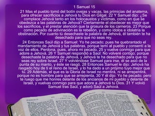 1 Samuel 15
21 Mas el pueblo tomó del botín ovejas y vacas, las primicias del anatema,
para ofrecer sacrificios a Jehová tu Dios en Gilgal. 22 Y Samuel dijo: ¿Se
complace Jehová tanto en los holocaustos y víctimas, como en que se
obedezca a las palabras de Jehová? Ciertamente el obedecer es mejor que
los sacrificios, y el prestar atención que la grosura de los carneros. 23 Porque
como pecado de adivinación es la rebelión, y como ídolos e idolatría la
obstinación. Por cuanto tú desechaste la palabra de Jehová, él también te ha
desechado para que no seas rey.
24 Entonces Saúl dijo a Samuel: Yo he pecado; pues he quebrantado el
mandamiento de Jehová y tus palabras, porque temí al pueblo y consentí a la
voz de ellos. Perdona, pues, ahora mi pecado, 25 y vuelve conmigo para que
adore a Jehová. 26 Y Samuel respondió a Saúl: No volveré contigo; porque
desechaste la palabra de Jehová, y Jehová te ha desechado para que no
seas rey sobre Israel. 27 Y volviéndose Samuel para irse, él se asió de la
punta de su manto, y éste se rasgó. 28 Entonces Samuel le dijo: Jehová ha
rasgado hoy de ti el reino de Israel, y lo ha dado a un prójimo tuyo mejor que
tú. 29 Además, el que es la Gloria de Israel no mentirá, ni se arrepentirá,
porque no es hombre para que se arrepienta. 30 Y él dijo: Yo he pecado; pero
te ruego que me honres delante de los ancianos de mi pueblo y delante de
Israel, y vuelvas conmigo para que adore a Jehová tu Dios. 31 Y volvió
Samuel tras Saúl, y adoró Saúl a Jehová.
 