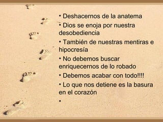 • Deshacernos de la anatema
• Dios se enoja por nuestra
desobediencia
• También de nuestras mentiras e
hipocresía
• No debemos buscar
enriquecernos de lo robado
• Debemos acabar con todo!!!!
• Lo que nos detiene es la basura
en el corazón
•
 