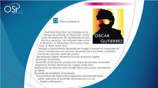 PERFIL



OS           R
 DISEÑO Y CONCEPTO




                                      D .I Óscar Gutiérrez C

                                  Diseñador Industrial, con intereses en el
                               manejo de software, en ilustración, mode-
                              lado de objetos en 3D, renderizado de pro-
                             ductos y espacios, con software tales como:
                            A. Illustrator, A. Photoshop, Rhinoceros, Auto-
                           Cad, A. Flash, entre otros.
                           Manejo y conocimiento desarrollo de imagen corporativa o lenguaje de
                          marca, introducido a la creación de productos y sus líneas; comporta-
                         miento de consumo, perfil del usuario.
                        Renderizado Digital, rendering manual, Ilustración digital.
                       Ilustración Automotriz.
                      Desarrollo de productos, producción, líneas de proceso, ensamble,
                      diagramas de flujo del producto, cargos, entre otros.
                     Elaboración de sistemas estructurales: tenso estructuras, movimiento
                     de tijeras.
                     Desarrollo de Mobiliario, prototipado.
                       Conocimiento en Ergonomía y seguridad industrial del traba-
                          jador, aplicados al desarrollo de productos y su uso.
                            Diseño participativo.
 