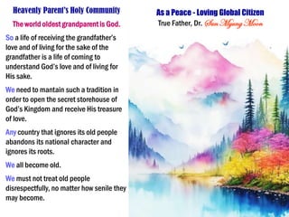 Heavenly Parent’s Holy Community
The world oldest grandparent is God.
So a life of receiving the grandfather’s
love and of living for the sake of the
grandfather is a life of coming to
understand God’s love and of living for
His sake.
We need to mantain such a tradition in
order to open the secret storehouse of
God’s Kingdom and receive His treasure
of love.
Any country that ignores its old people
abandons its national character and
ignores its roots.
We all become old.
We must not treat old people
disrespectfully, no matter how senile they
may become.
As a Peace - Loving Global Citizen
True Father, Dr. Sun MyungMoon
 