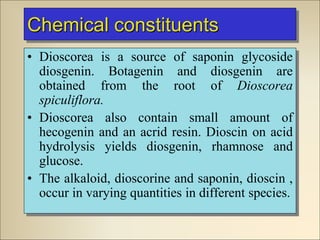 Chemical constituents
• Dioscorea is a source of saponin glycoside
diosgenin. Botagenin and diosgenin are
obtained from the root of Dioscorea
spiculiflora.
• Dioscorea also contain small amount of
hecogenin and an acrid resin. Dioscin on acid
hydrolysis yields diosgenin, rhamnose and
glucose.
• The alkaloid, dioscorine and saponin, dioscin ,
occur in varying quantities in different species.
 