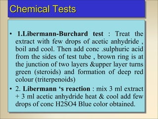 Chemical Tests
• 1.Libermann-Burchard test : Treat the
extract with few drops of acetic anhydride ,
boil and cool. Then add conc .sulphuric acid
from the sides of test tube , brown ring is at
the junction of two layers &upper layer turns
green (steroids) and formation of deep red
colour (triterpenoids)
• 2. Libermann ‘s reaction : mix 3 ml extract
+ 3 ml acetic anhydride heat & cool add few
drops of conc H2SO4 Blue color obtained.
 