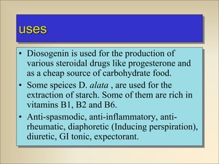 uses
• Diosogenin is used for the production of
various steroidal drugs like progesterone and
as a cheap source of carbohydrate food.
• Some speices D. alata , are used for the
extraction of starch. Some of them are rich in
vitamins B1, B2 and B6.
• Anti-spasmodic, anti-inflammatory, anti-
rheumatic, diaphoretic (Inducing perspiration),
diuretic, GI tonic, expectorant.
 