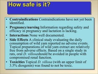 How safe is it?
• Contraindications Contraindications have not yet been
identified.
• Pregnancy/nursing Information regarding safety and
efficacy in pregnancy and lactation is lacking.
• Interactions None well documented.
• Side Effects A clinical study evaluating the daily
consumption of wild yam reported no adverse events.
Topical preparations of wild yam extract are relatively
free from adverse effects. Based on a single study in
rats, oral D. villosashould be avoided in people with
compromised renal function.
• Toxicities Topical D. villosa (with an upper limit of
3.5% diosgenin) was found to not be toxic.
 