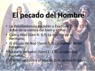 • La desobediencia de Adán y Eva (Gen 2- 16-17) El
árbol de la ciencia del bien y el mal .
• Caín y Abel (Gen 4- 6,9) La envidia de su
hermano.
• El diluvio de Noé (Gen6-5,8) La maldad de los
hombres.
• La torre de babel (Gen11- 1,9) La soberbia
humana.
• El hombre pecò y el hijo de Dios se hizo hombre.
El pecado del Hombre
 