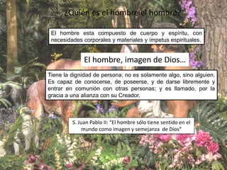 ¿Quién es el hombre el hombre?
El hombre esta compuesto de cuerpo y espíritu, con
necesidades corporales y materiales y ímpetus espirituales.
El hombre, imagen de Dios…
Tiene la dignidad de persona; no es solamente algo, sino alguien.
Es capaz de conocerse, de poseerse, y de darse libremente y
entrar en comunión con otras personas; y es llamado, por la
gracia a una alianza con su Creador.
S. Juan Pablo II: “El hombre sólo tiene sentido en el
mundo como imagen y semejanza de Dios”
 