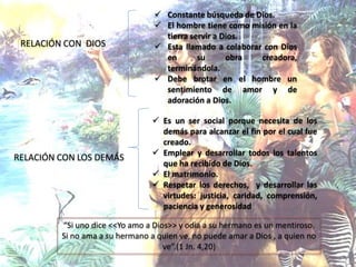 RELACIÓN CON DIOS
 Constante búsqueda de Dios.
 El hombre tiene como misión en la
tierra servir a Dios.
 Esta llamado a colaborar con Dios
en su obra creadora,
terminándola.
 Debe brotar en el hombre un
sentimiento de amor y de
adoración a Dios.
RELACIÓN CON LOS DEMÁS
 Es un ser social porque necesita de los
demás para alcanzar el fin por el cual fue
creado.
 Emplear y desarrollar todos los talentos
que ha recibido de Dios.
 El matrimonio.
 Respetar los derechos, y desarrollar las
virtudes: justicia, caridad, comprensión,
paciencia y generosidad
“Si uno dice <<Yo amo a Dios>> y odia a su hermano es un mentiroso.
Si no ama a su hermano a quien ve, no puede amar a Dios , a quien no
ve”.(1 Jn. 4,20)
 