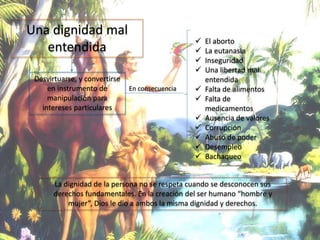Una dignidad mal
entendida
En consecuencia
Desvirtuarse, y convertirse
en instrumento de
manipulación para
intereses particulares
 El aborto
 La eutanasia
 Inseguridad
 Una libertad mal
entendida
 Falta de alimentos
 Falta de
medicamentos
 Ausencia de valores
 Corrupción
 Abuso de poder
 Desempleo
 Bachaqueo
La dignidad de la persona no se respeta cuando se desconocen sus
derechos fundamentales. En la creación del ser humano “hombre y
mujer”, Dios le dio a ambos la misma dignidad y derechos.
 