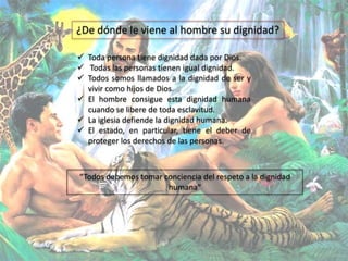  Toda persona tiene dignidad dada por Dios.
 Todas las personas tienen igual dignidad.
 Todos somos llamados a la dignidad de ser y
vivir como hijos de Dios.
 El hombre consigue esta dignidad humana
cuando se libere de toda esclavitud.
 La iglesia defiende la dignidad humana.
 El estado, en particular, tiene el deber de
proteger los derechos de las personas.
¿De dónde le viene al hombre su dignidad?
“Todos debemos tomar conciencia del respeto a la dignidad
humana”
 