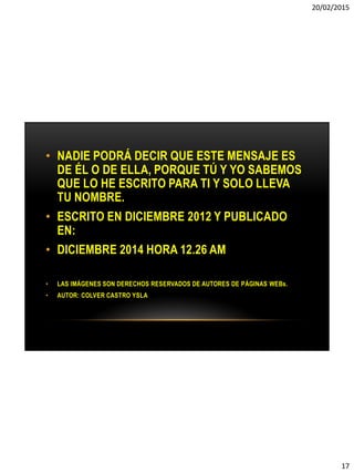 20/02/2015
17
• NADIE PODRÁ DECIR QUE ESTE MENSAJE ES
DE ÉL O DE ELLA, PORQUE TÚ Y YO SABEMOS
QUE LO HE ESCRITO PARA TI Y SOLO LLEVA
TU NOMBRE.
• ESCRITO EN DICIEMBRE 2012 Y PUBLICADO
EN:
• DICIEMBRE 2014 HORA 12.26 AM
• LAS IMÁGENES SON DERECHOS RESERVADOS DE AUTORES DE PÁGINAS WEBs.
• AUTOR: COLVER CASTRO YSLA
 
