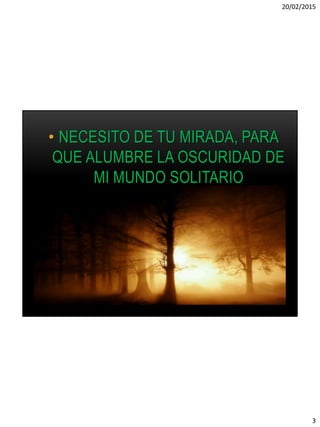 20/02/2015
3
• NECESITO DE TU MIRADA, PARA
QUE ALUMBRE LA OSCURIDAD DE
MI MUNDO SOLITARIO
 
