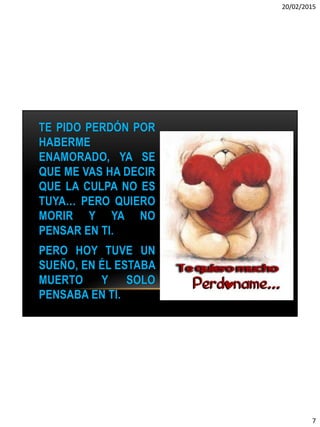 20/02/2015
7
TE PIDO PERDÓN POR
HABERME
ENAMORADO, YA SE
QUE ME VAS HA DECIR
QUE LA CULPA NO ES
TUYA… PERO QUIERO
MORIR Y YA NO
PENSAR EN TI.
PERO HOY TUVE UN
SUEÑO, EN ÉL ESTABA
MUERTO Y SOLO
PENSABA EN TI.
 