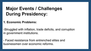 1. Economic Problems:
-Struggled with inflation, trade deficits, and corruption
in government institutions.
- Faced resistance from entrenched elites and
businessmen over economic reforms.
Major Events / Challenges
During Presidency:
 