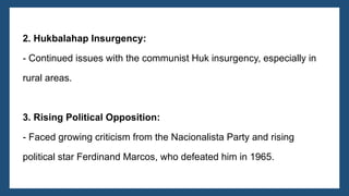 2. Hukbalahap Insurgency:
- Continued issues with the communist Huk insurgency, especially in
rural areas.
3. Rising Political Opposition:
- Faced growing criticism from the Nacionalista Party and rising
political star Ferdinand Marcos, who defeated him in 1965.
 