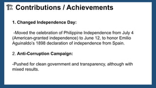 1. Changed Independence Day:
-Moved the celebration of Philippine Independence from July 4
(American-granted independence) to June 12, to honor Emilio
Aguinaldo’s 1898 declaration of independence from Spain.
2. Anti-Corruption Campaign:
-Pushed for clean government and transparency, although with
mixed results.
🏗 Contributions / Achievements
 