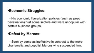 •Economic Struggles:
- His economic liberalization policies (such as peso
devaluation) hurt some sectors and were unpopular with
certain business groups.
•Defeat by Marcos:
- Seen by some as ineffective in contrast to the more
charismatic and populist Marcos who succeeded him.
 