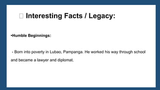 •Humble Beginnings:
- Born into poverty in Lubao, Pampanga. He worked his way through school
and became a lawyer and diplomat.
🌟 Interesting Facts / Legacy:
 
