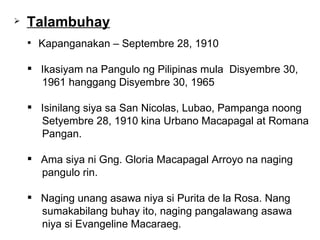 Kapanganakan – Septembre 28, 1910 Ikasiyam na Pangulo ng Pilipinas mula  Disyembre 30,  1961 hanggang Disyembre 30, 1965 Isinilang siya sa San Nicolas, Lubao, Pampanga noong  Setyembre 28, 1910 kina Urbano Macapagal at Romana  Pangan.  Ama siya ni Gng. Gloria Macapagal Arroyo na naging  pangulo rin. Naging unang asawa niya si Purita de la Rosa. Nang  sumakabilang buhay ito, naging pangalawang asawa  niya si Evangeline Macaraeg.  Talambuhay 