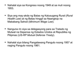 Nahalal siya sa Kongreso noong 1949 at sa muli noong 1953.  Siya ang may-akda ng Batas ng Kalusugang Rural ( Rural Health Law ) at ng Batas hinggil sa Naangkop na Mababang Sahod ( Minimum Wage Law ).  Nanguna rin siya sa delegasyong para sa Tratado ng Mutwal na Depensa ng Estados Unidos at Republika ng Pilipinas ( US-RP Mutual Defense Treaty ).  Nahalal siya bilang Pangalawang Pangulo noong 1957 at naging Pangulo noong 1961.  