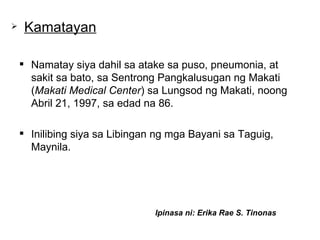 Namatay siya dahil sa atake sa puso, pneumonia, at sakit sa bato, sa Sentrong Pangkalusugan ng Makati ( Makati Medical Center ) sa Lungsod ng Makati, noong Abril 21, 1997, sa edad na 86.  Inilibing siya sa Libingan ng mga Bayani sa Taguig, Maynila.  Kamatayan Ipinasa ni: Erika Rae S. Tinonas 
