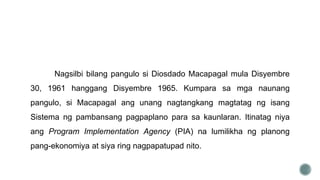 Nagsilbi bilang pangulo si Diosdado Macapagal mula Disyembre
30, 1961 hanggang Disyembre 1965. Kumpara sa mga naunang
pangulo, si Macapagal ang unang nagtangkang magtatag ng isang
Sistema ng pambansang pagpaplano para sa kaunlaran. Itinatag niya
ang Program Implementation Agency (PIA) na lumilikha ng planong
pang-ekonomiya at siya ring nagpapatupad nito.
 