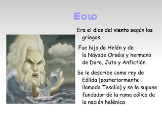 Eolo
Era el dios del viento según los
  griegos.
 Fue hijo de Helén y de
  la Náyade Orséis y hermano
  de Doro, Juto y Anfictión.
Se le describe como rey de
  Eólida (posteriormente
  llamada Tesalia) y se le supone
  fundador de la rama eólica de
  la nación helénica
 