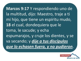 Marcos 9:17 Y respondiendo uno de
la multitud, dijo: Maestro, traje a ti
mi hijo, que tiene un espíritu mudo,
18 el cual, dondequiera que le
toma, le sacude; y echa
espumarajos, y cruje los dientes, y se
va secando; y dije a tus discípulos
que lo echasen fuera, y no pudieron.

 