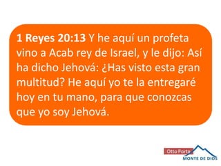 1 Reyes 20:13 Y he aquí un profeta
vino a Acab rey de Israel, y le dijo: Así
ha dicho Jehová: ¿Has visto esta gran
multitud? He aquí yo te la entregaré
hoy en tu mano, para que conozcas
que yo soy Jehová.

 