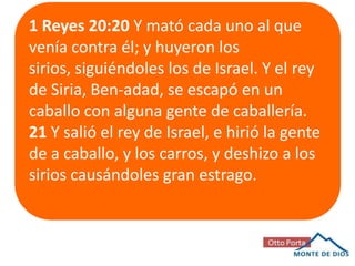1 Reyes 20:20 Y mató cada uno al que
venía contra él; y huyeron los
sirios, siguiéndoles los de Israel. Y el rey
de Siria, Ben-adad, se escapó en un
caballo con alguna gente de caballería.
21 Y salió el rey de Israel, e hirió la gente
de a caballo, y los carros, y deshizo a los
sirios causándoles gran estrago.

 