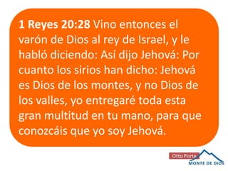 1 Reyes 20:28 Vino entonces el
varón de Dios al rey de Israel, y le
habló diciendo: Así dijo Jehová: Por
cuanto los sirios han dicho: Jehová
es Dios de los montes, y no Dios de
los valles, yo entregaré toda esta
gran multitud en tu mano, para que
conozcáis que yo soy Jehová.

 